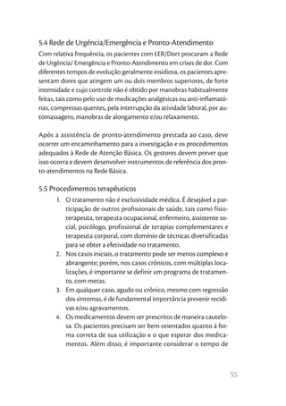 5.4 Rede de Urgência/Emergência e Pronto-Atendimento
Com relativa frequência, os pacientes com LER/Dort procuram a Rede
de Urgência/ Emergência e Pronto-Atendimento em crises de dor. Com
diferentes tempos de evolução geralmente insidiosa, os pacientes apre-
sentam dores que atingem um ou dois membros superiores, de forte
intensidade e cujo controle não é obtido por manobras habitualmente
feitas, tais como pelo uso de medicações analgésicas ou anti-inflamató-
rias, compressas quentes, pela interrupção da atividade laboral, por au-
tomassagens, manobras de alongamento e/ou relaxamento.

Após a assistência de pronto-atendimento prestada ao caso, deve
ocorrer um encaminhamento para a investigação e os procedimentos
adequados à Rede de Atenção Básica. Os gestores devem prever que
isso ocorra e devem desenvolver instrumentos de referência dos pron-
to-atendimentos na Rede Básica.

5.5 Procedimentos terapêuticos
      1.	 O tratamento não é exclusividade médica. É desejável a par-
          ticipação de outros profissionais de saúde, tais como fisio-
          terapeuta, terapeuta ocupacional, enfermeiro, assistente so-
          cial, psicólogo, profissional de terapias complementares e
          terapeuta corporal, com domínio de técnicas diversificadas
          para se obter a efetividade no tratamento.
      2.	 Nos casos iniciais, o tratamento pode ser menos complexo e
          abrangente; porém, nos casos crônicos, com múltiplas loca-
          lizações, é importante se definir um programa de tratamen-
          to, com metas.
      3.	 Em qualquer caso, agudo ou crônico, mesmo com regressão
          dos sintomas, é de fundamental importância prevenir recidi-
          vas e/ou agravamentos.
      4.	 Os medicamentos devem ser prescritos de maneira cautelo-
          sa. Os pacientes precisam ser bem orientados quanto à for-
          ma correta de sua utilização e o que esperar dos medica-
          mentos. Além disso, é importante considerar o tempo de



                                                                           55
 