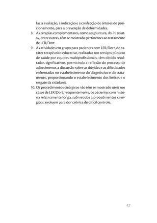 faz a avaliação, a indicação e a confecção de órteses de posi-
    cionamento, para a prevenção de deformidades.
8.	 As terapias complementares, como acupuntura, do-in, shiat-
    su, entre outras, têm se mostrado pertinentes ao tratamento
    de LER/Dort.
9.	 As atividades em grupo para pacientes com LER/Dort, de ca-
    ráter terapêutico educativo, realizadas nos serviços públicos
    de saúde por equipes multiprofissionais, têm obtido resul-
    tados significativos, permitindo a reflexão do processo de
    adoecimento, a discussão sobre as dúvidas e as dificuldades
    enfrentadas no estabelecimento do diagnóstico e do trata-
    mento, proporcionando o estabelecimento dos limites e o
    resgate da cidadania.
10.	Os procedimentos cirúrgicos não têm se mostrado úteis nos
    casos de LER/Dort. Frequentemente, os pacientes com histó-
    ria relativamente longa, submetidos a procedimentos cirúr-
    gicos, evoluem para dor crônica de difícil controle.




                                                                     57
 
