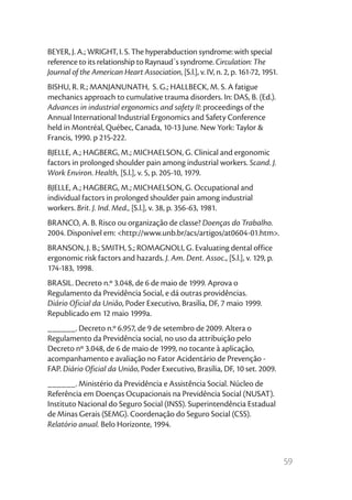 BEYER, J. A.; WRIGHT, I. S. The hyperabduction syndrome: with special
reference to its relationship to Raynaud`s syndrome. Circulation: The
Journal of the American Heart Association, [S.l.], v. IV, n. 2, p. 161-72, 1951.
BISHU, R. R.; MANJANUNATH, S. G.; HALLBECK, M. S. A fatigue
mechanics approach to cumulative trauma disorders. In: DAS, B. (Ed.).
Advances in industrial ergonomics and safety II: proceedings of the
Annual International Industrial Ergonomics and Safety Conference
held in Montréal, Québec, Canada, 10-13 June. New York: Taylor &
Francis, 1990. p 215-222.
BJELLE, A.; HAGBERG, M.; MICHAELSON, G. Clinical and ergonomic
factors in prolonged shoulder pain among industrial workers. Scand. J.
Work Environ. Health, [S.l.], v. 5, p. 205-10, 1979.
BJELLE, A.; HAGBERG, M.; MICHAELSON, G. Occupational and
individual factors in prolonged shoulder pain among industrial
workers. Brit. J. Ind. Med., [S.l.], v. 38, p. 356-63, 1981.
BRANCO, A. B. Risco ou organização de classe? Doenças do Trabalho.
2004. Disponível em: <http://www.unb.br/acs/artigos/at0604-01.htm>.
BRANSON, J. B.; SMITH, S.; ROMAGNOLI, G. Evaluating dental office
ergonomic risk factors and hazards. J. Am. Dent. Assoc., [S.l.], v. 129, p.
174-183, 1998.
BRASIL. Decreto n.º 3.048, de 6 de maio de 1999. Aprova o
Regulamento da Previdência Social, e dá outras providências.
Diário Oficial da União, Poder Executivo, Brasília, DF, 7 maio 1999.
Republicado em 12 maio 1999a.
______. Decreto n.º 6.957, de 9 de setembro de 2009. Altera o
Regulamento da Previdência social, no uso da attribuição pelo
Decreto nº 3.048, de 6 de maio de 1999, no tocante à aplicação,
acompanhamento e avaliação no Fator Acidentário de Prevenção -
FAP. Diário Oficial da União, Poder Executivo, Brasília, DF, 10 set. 2009.
______. Ministério da Previdência e Assistência Social. Núcleo de
Referência em Doenças Ocupacionais na Previdência Social (NUSAT).
Instituto Nacional do Seguro Social (INSS). Superintendência Estadual
de Minas Gerais (SEMG). Coordenação do Seguro Social (CSS).
Relatório anual. Belo Horizonte, 1994.



                                                                                   59
 