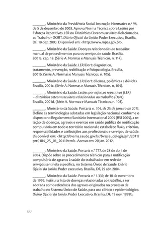 ______. Ministério da Previdência Social. Instrução Normativa n.º 98,
     de 5 de dezembro de 2003. Aprova Norma Técnica sobre Lesões por
     Esforços Repetitivos-LER ou Distúrbios Osteomusculares Relacionados
     ao Trabalho–DORT. Diário Oficial da União, Poder Executivo, Brasília,
     DF, 10 dez. 2003. Disponível em: <http://www.mpas.gov.br>.
     ______. Ministério da Saúde. Doenças relacionadas ao trabalho:
     manual de procedimentos para os serviços de saúde. Brasília,
     2001a. cap. 18. (Série A. Normas e Manuais Técnicos, n. 114).
     ______. Ministério da Saúde. LER/Dort: diagnóstico,
     tratamento, prevenção, reabilitação e fisiopatologia. Brasília,
     2001b. (Série A. Normas e Manuais Técnicos, n. 105).
     ______. Ministério da Saúde. LER/Dort: dilemas, polêmicas e dúvidas.
     Brasília, 2001c. (Série A. Normas e Manuais Técnicos, n. 104).
     ______. Ministério da Saúde. Lesões por esforços repetitivos (LER)
     – distúrbios osteomusculares relacionados ao trabalho (Dort).
     Brasília, 2001d. (Série A. Normas e Manuais Técnicos, n. 103).
     ______. Ministério da Saúde. Portaria n. 104, de 25 de janeiro de 2011.
     Define as terminologias adotadas em legislação nacional, conforme o
     disposto no Regulamento Sanitário Internacional 2005 (RSI 2005), a re-
     lação de doenças, agravos e eventos em saúde pública de notificação
     compulsória em todo o território nacional e estabelece fluxo, critérios,
     responsabilidades e atribuições aos profissionais e serviços de saúde.
     Disponível em: <http://bvsms.saude.gov.br/bvs/saudelegis/gm/2011/
     prt0104_25_01_2011.html>. Acesso em: 20 Jan. 2012.

     ______. Ministério da Saúde. Portaria n.° 777, de 28 de abril de
     2004. Dispõe sobre os procedimentos técnicos para a notificação
     compulsória de agravos à saúde do trabalhador em rede de
     serviços sentinela específica, no Sistema Único de Saúde. Diário
     Oficial da União, Poder executivo, Brasília, DF, 29 abr. 2004.
     ______. Ministério da Saúde. Portaria n.° 1.339, de 18 de novembro
     de 1999. Institui a lista de doenças relacionadas ao trabalho, a ser
     adotada como referência dos agravos originados no processo de
     trabalho no Sistema Único de Saúde, para uso clínico e epidemiológico.
     Diário Oficial da União, Poder Executivo, Brasília, DF, 19 nov. 1999b.



60
 