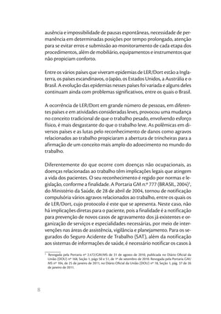 ausência e impossibilidade de pausas espontâneas, necessidade de per-
    manência em determinadas posições por tempo prolongado, atenção
    para se evitar erros e submissão ao monitoramento de cada etapa dos
    procedimentos, além de mobiliário, equipamentos e instrumentos que
    não propiciam conforto.

    Entre os vários países que viveram epidemias de LER/Dort estão a Ingla-
    terra, os países escandinavos, o Japão, os Estados Unidos, a Austrália e o
    Brasil. A evolução das epidemias nesses países foi variada e alguns deles
    continuam ainda com problemas significativos, entre os quais o Brasil.

    A ocorrência de LER/Dort em grande número de pessoas, em diferen-
    tes países e em atividades consideradas leves, provocou uma mudança
    no conceito tradicional de que o trabalho pesado, envolvendo esforço
    físico, é mais desgastante do que o trabalho leve. As polêmicas em di-
    versos países e as lutas pelo reconhecimento de danos como agravos
    relacionados ao trabalho propiciaram a abertura de trincheiras para a
    afirmação de um conceito mais amplo do adoecimento no mundo do
    trabalho.

    Diferentemente do que ocorre com doenças não ocupacionais, as
    doenças relacionadas ao trabalho têm implicações legais que atingem
    a vida dos pacientes. O seu reconhecimento é regido por normas e le-
    gislação, conforme a finalidade. A Portaria GM n.º 777 (BRASIL, 2004)3,
    do Ministério da Saúde, de 28 de abril de 2004, tornou de notificação
    compulsória vários agravos relacionados ao trabalho, entre os quais os
    de LER/Dort, cujo protocolo é este que se apresenta. Neste caso, não
    há implicações diretas para o paciente, pois a finalidade é a notificação
    para prevenção de novos casos de agravamento dos já existentes e or-
    ganização de serviços e especialidades necessárias, por meio de inter-
    venções nas áreas de assistência, vigilância e planejamento. Para os se-
    gurados do Seguro Acidente de Trabalho (SAT), além da notificação
    aos sistemas de informações de saúde, é necessário notificar os casos à
    ________
    3
        Revogada pela Portaria nº 2.472/GM/MS de 31 de agosto de 2010, publicada no Diário Oficial da
        União (DOU) nº 168, Seção 1, págs 50 e 51, de 1º de setembro de 2010. Revogada pela Portaria GM/
        MS nº 104, de 25 de janeiro de 2011, no Diário Oficial da União (DOU) nº 18, Seção 1, pág. 37 de 26
        de janeiro de 2011.




8
 