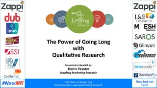 The	Power	of	Going	Long	
Dorrie	Paynter,	Leapfrog	Marke7ng	Research	
New but not
Tech
	
	
The	Power	of	Going	Long		
with	
Qualita4ve	Research		
Presented	to	NewMR	by:		
Dorrie	Paynter	
Leapfrog	Marke4ng	Research	
 