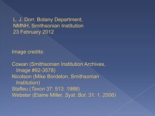 L. J. Dorr, Botany Department,
NMNH, Smithsonian Institution
23 February 2012


Image credits:

Cowan (Smithsonian Institution Archives,
  Image #92-3578)
Nicolson (Mike Bordelon, Smithsonian
  Institution)
Stafleu (Taxon 37: 513. 1988)
Webster (Elaine Miller, Syst. Bot. 31: 1. 2006)
 