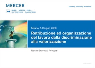 Milano, 5 Giugno 2008

Retribuzione ed organizzazione
del lavoro dalla discriminazione
alla valorizzazione

Renato Dorrucci, Principal




                             www.mercer.it