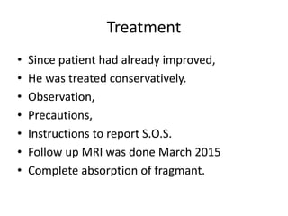 Treatment
• Since patient had already improved,
• He was treated conservatively.
• Observation,
• Precautions,
• Instructions to report S.O.S.
• Follow up MRI was done March 2015
• Complete absorption of fragmant.
 