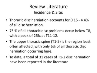 Review Literature
Incidence & Site:
• Thoracic disc herniation accounts for 0.15 - 4.4%
of all disc herniation.
• 75 % of all thoracic disc problems occur below T8,
with a peak of 26% at T11-12.
• The upper thoracic spine (T1-5) is the region least
often affected, with only 6% of all thoracic disc
herniation occurring here.
• To date, a total of 31 cases of T1-2 disc herniation
have been reported in the literature.
 