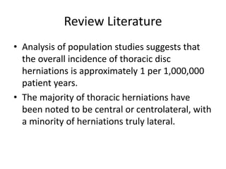 Review Literature
• Analysis of population studies suggests that
the overall incidence of thoracic disc
herniations is approximately 1 per 1,000,000
patient years.
• The majority of thoracic herniations have
been noted to be central or centrolateral, with
a minority of herniations truly lateral.
 
