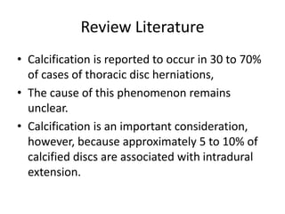 Review Literature
• Calcification is reported to occur in 30 to 70%
of cases of thoracic disc herniations,
• The cause of this phenomenon remains
unclear.
• Calcification is an important consideration,
however, because approximately 5 to 10% of
calcified discs are associated with intradural
extension.
 