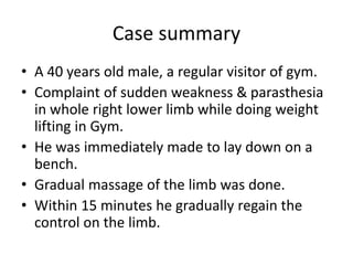 Case summary
• A 40 years old male, a regular visitor of gym.
• Complaint of sudden weakness & parasthesia
in whole right lower limb while doing weight
lifting in Gym.
• He was immediately made to lay down on a
bench.
• Gradual massage of the limb was done.
• Within 15 minutes he gradually regain the
control on the limb.
 