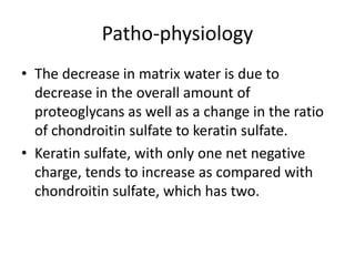 Patho-physiology
• The decrease in matrix water is due to
decrease in the overall amount of
proteoglycans as well as a change in the ratio
of chondroitin sulfate to keratin sulfate.
• Keratin sulfate, with only one net negative
charge, tends to increase as compared with
chondroitin sulfate, which has two.
 