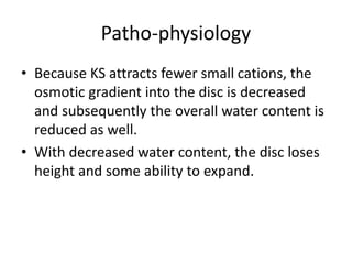 Patho-physiology
• Because KS attracts fewer small cations, the
osmotic gradient into the disc is decreased
and subsequently the overall water content is
reduced as well.
• With decreased water content, the disc loses
height and some ability to expand.
 