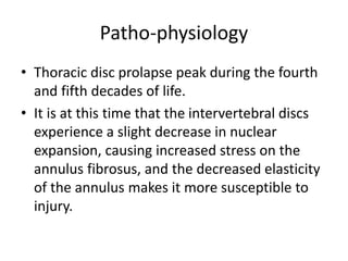 Patho-physiology
• Thoracic disc prolapse peak during the fourth
and fifth decades of life.
• It is at this time that the intervertebral discs
experience a slight decrease in nuclear
expansion, causing increased stress on the
annulus fibrosus, and the decreased elasticity
of the annulus makes it more susceptible to
injury.
 