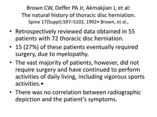 Brown CW, Deffer PA Jr, Akmakjian J, et al:
The natural history of thoracic disc herniation.
Spine 17(Suppl):S97–S102, 1992• Brown, et al.,
• Retrospectively reviewed data obtained in 55
patients with 72 thoracic disc herniation.
• 15 (27%) of these patients eventually required
surgery, due to myelopathy.
• The vast majority of patients, however, did not
require surgery and have continued to perform
activities of daily living, including vigorous sports
activities.•
• There was no correlation between radiographic
depiction and the patient’s symptoms.
 