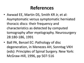 References
• Awwad EE, Martin DS, Smith KR Jr, et al:
Asymptomatic versus symptomatic herniated
thoracic discs: their frequency and
characteristics as detected by computed
tomography after myelography. Neurosurgery
28:180-186, 1991
• Ball PA, Benzel EC: Pathology of disc
degeneration, in Menezes AH, Sonntag VKH
(eds): Principles of Spinal Surgery. New York:
McGraw-Hill, 1996, pp 507-516
 