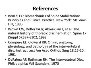 References
• Benzel EC: Biomechanics of Spine Stabilization:
Principles and Clinical Practice. New York: McGraw-
Hill, 1995
• Brown CW, Deffer PA Jr, Akmakjian J, et al: The
natural history of thoracic disc herniation. Spine 17
(Suppl 6):S97-S102, 1992
• Compere EL, Cloward RB: Origin, anatomy,
physiology, and pathology of the intervertebral
disc. Instruct Lect Am Acad Orthop Surg 18:15-20,
1961
• DePalma AF, Rothman RH: The Intervetebral Disc.
Philadelphia: WB Saunders, 1970
 