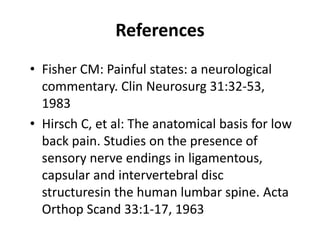 References
• Fisher CM: Painful states: a neurological
commentary. Clin Neurosurg 31:32-53,
1983
• Hirsch C, et al: The anatomical basis for low
back pain. Studies on the presence of
sensory nerve endings in ligamentous,
capsular and intervertebral disc
structuresin the human lumbar spine. Acta
Orthop Scand 33:1-17, 1963
 