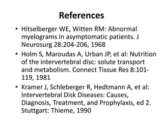 References
• Hitselberger WE, Witten RM: Abnormal
myelograms in asymptomatic patients. J
Neurosurg 28:204-206, 1968
• Holm S, Maroudas A, Urban JP, et al: Nutrition
of the intervertebral disc: solute transport
and metabolism. Connect Tissue Res 8:101-
119, 1981
• Kramer J, Schleberger R, Hedtmann A, et al:
Intervertebral Disk Diseases: Causes,
Diagnosis, Treatment, and Prophylaxis, ed 2.
Stuttgart: Thieme, 1990
 