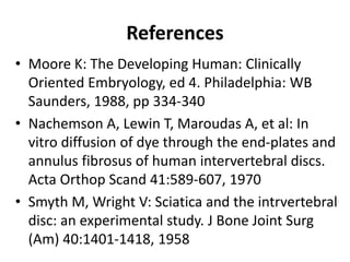 References
• Moore K: The Developing Human: Clinically
Oriented Embryology, ed 4. Philadelphia: WB
Saunders, 1988, pp 334-340
• Nachemson A, Lewin T, Maroudas A, et al: In
vitro diffusion of dye through the end-plates and
annulus fibrosus of human intervertebral discs.
Acta Orthop Scand 41:589-607, 1970
• Smyth M, Wright V: Sciatica and the intrvertebral
disc: an experimental study. J Bone Joint Surg
(Am) 40:1401-1418, 1958
 