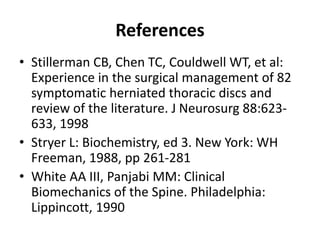 References
• Stillerman CB, Chen TC, Couldwell WT, et al:
Experience in the surgical management of 82
symptomatic herniated thoracic discs and
review of the literature. J Neurosurg 88:623-
633, 1998
• Stryer L: Biochemistry, ed 3. New York: WH
Freeman, 1988, pp 261-281
• White AA III, Panjabi MM: Clinical
Biomechanics of the Spine. Philadelphia:
Lippincott, 1990
 