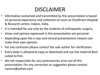 DISCLAIMER
• Information contained and transmitted by this presentation is based
on personal experience and collection of cases at Choithram Hospital
& Research centre, Indore, India.
• It is intended for use only by the students of orthopaedic surgery.
• Views and opinion expressed in this presentation are personal.
• Depending upon the x-rays and clinical presentations viewers can
make their own opinion.
• For any confusion please contact the sole author for clarification.
• Every body is allowed to copy or download and use the material best
suited to him.
• We not responsible for any controversies arise out of this
presentation. For any correction or suggestion please contact
naneria@yahoo.com
 