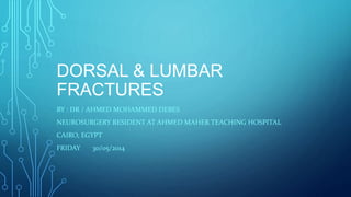 DORSAL & LUMBAR 
FRACTURES 
BY : DR / AHMED MOHAMMED DEBES 
NEUROSURGERY RESIDENT AT AHMED MAHER TEACHING HOSPITAL 
CAIRO, EGYPT 
FRIDAY 30/05/2014 
 