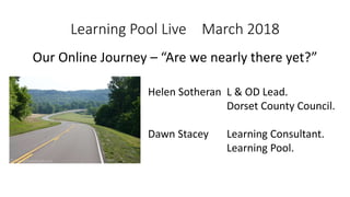 Learning Pool Live March 2018
Our Online Journey – “Are we nearly there yet?”
Helen Sotheran L & OD Lead.
Dorset County Council.
Dawn Stacey Learning Consultant.
Learning Pool.
 
