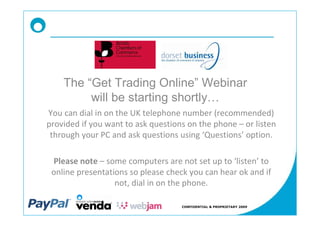 The Get Trading Online Webinar
        will be starting shortly
You can dial in on the UK telephone number (recommended)
provided if you want to ask questions on the phone or listen
 through your PC and ask questions using Questions option.

 Please note some computers are not set up to listen to
 online presentations so please check you can hear ok and if
                  not, dial in on the phone.

                                    CONFIDENTIAL & PROPRIETARY 2009
 