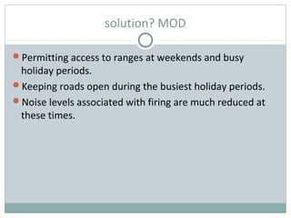 solution? MOD
Permitting access to ranges at weekends and busy
holiday periods.
Keeping roads open during the busiest holiday periods.
Noise levels associated with firing are much reduced at
these times.
 