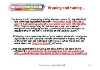 NLP Dorset Forum – May 31, 2012
                                                 Pruning and tuning...

The brain is still developing during the teen years Dr. Jay Giedd of
  the NIMH has reported that brain “maturation does not stop at
                                      “maturation
  age 10, but continues into the teen years and even into the 20’s.
  What is most surprising is that you get a second wave of
  overproduction of gray matter, something that was thought to
  happen only in the first 18 months of life (Begley, 2000).”

...Following
...Following the overproduction of gray matter, the brain undergoes
    a process called “pruning” where connections among neurons
    in the brain that are not used wither away, while those that are
    used stay—the “use it or lose it” principle.
          stay—

...It is thought that this pruning process makes the brain more
     efficient by strengthening the connections that are used most
     often, and eliminating the clutter of those that are not used at all.



                                    NLP Dorset Forum - Thursday May 31st 2012   10
 