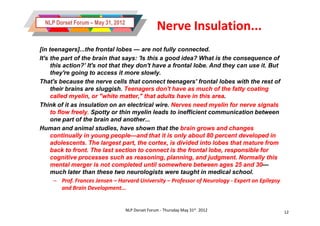 NLP Dorset Forum – May 31, 2012
                                                   Nerve Insulation...
[in teenagers]...the frontal lobes — are not fully connected.
It's the part of the brain that says: 'Is this a good idea? What is the consequence of
     this action?’ It's not that they don't have a frontal lobe. And they can use it. But
     they're going to access it more slowly.
That's because the nerve cells that connect teenagers' frontal lobes with the rest of
     their brains are sluggish. Teenagers don't have as much of the fatty coating
     called myelin, or "white matter," that adults have in this areaarea.
Think of it as insulation on an electrical wire. Nerves need myelin for nerve signals
     to flow freely. Spotty or thin myelin leads to inefficient communication between
     one part of the brain and another...
Human and animal studies, have shown that the brain grows and changes
     continually in young people—and that it is only about 80 percent developed in
                             people—
     adolescents. The largest part, the cortex, is divided into lobes that mature from
     back to front. The last section to connect is the frontal lobe, responsible for
     cognitive processes such as reasoning, planning, and judgment. Normally this
     mental merger is not completed until somewhere between ages 25 and 30           30—
     much later than these two neurologists were taught in medical school.
      – Prof. Frances Jensen – Harvard University – Professor of Neurology - Expert on Epilepsy
          and Brain Development...


                                    NLP Dorset Forum - Thursday May 31st 2012                     12
 