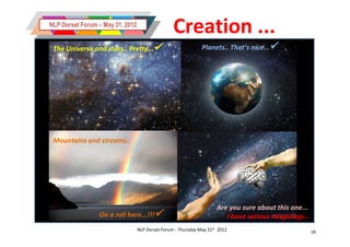 NLP Dorset Forum – May 31, 2012
                                                  Creation ...
 The Universe and stars.. Pretty...                           Planets.. That’s nice...




 Mountains and streams..




                                                                      Are you sure about this one...
                 On a roll here...!!!                                   I have serious misgivings...
                                  NLP Dorset Forum - Thursday May 31st 2012                             16
 