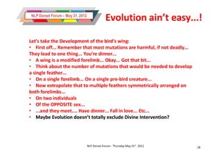 NLP Dorset Forum – May 31, 2012
                                               Evolution ain’t easy...!

Let’s take the Development of the bird’s wing:
• First off... Remember that most mutations are harmful, if not deadly...
They lead to one thing... You’re dinner...
• A wing is a modified forelimb... Okay... Got that bit...
• Think about the number of mutations that would be needed to develop
a single feather...
• On a single forelimb... On a single pre-bird creature...
                                      pre-
• Now extrapolate that to multiple feathers symmetrically arranged on
both forelimbs...
• On two individuals
• Of the OPPOSITE sex...
• ...and they meet.... Have dinner... Fall in love... Etc...
• Maybe Evolution doesn’t totally exclude Divine Intervention?




                                  NLP Dorset Forum - Thursday May 31st 2012   18
 