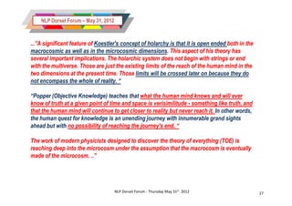 NLP Dorset Forum – May 31, 2012



...”A significant feature of Koestler's concept of holarchy is that it is open ended both in the
macrocosmic as well as in the microcosmic dimensions. This aspect of his theory has
                                              dimensions.
several important implications. The holarchic system does not begin with strings or end
with the multiverse. Those are just the existing limits of the reach of the human mind in the
          multiverse.
two dimensions at the present time. Those limits will be crossed later on because they do
not encompass the whole of reality. “

“Popper (Objective Knowledge) teaches that what the human mind knows and will ever
know of truth at a given point of time and space is verisimilitude - something like truth, and
that the human mind will continue to get closer to reality but never reach it. In other words,
the human quest for knowledge is an unending journey with innumerable grand sights
ahead but with no possibility of reaching the journey's end. “

The work of modern physicists designed to discover the theory of everything (TOE) is
reaching deep into the microcosm under the assumption that the macrocosm is eventually
made of the microcosm. ..”




                                      NLP Dorset Forum - Thursday May 31st 2012                    27
 