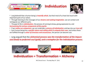 NLP Dorset Forum – May 31, 2012                  Individuation

• Jung believed that a human being is inwardly whole, but that most of us have lost touch with
important parts of our selves.
• Through listening to the messages of our dreams and waking imagination, we can contact and
reintegrate our different parts.
• The goal of life is individuation, the process of coming to know, giving expression to, and
harmonising the various components of the psyche.
• If we realise our uniqueness, we can undertake a process of individuation and tap into our true self.
• Each human being has a specific nature and calling which is uniquely their own, and unless these
are fulfilled through a union of conscious and unconscious, the person can become sick.

• Jung argued that the alchemical process was the transformation of the impure
soul (lead) to perfected soul (gold), and a metaphor for the individuation process.
                                                                           process.




     Individuation = Transformation = Alchemy
                                      NLP Dorset Forum - Thursday May 31st 2012                      33
 