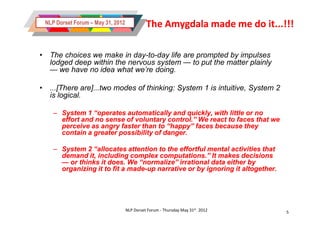 NLP Dorset Forum – May 31, 2012             The Amygdala made me do it...!!!

•    The choices we make in day-to-day life are prompted by impulses
     lodged deep within the nervous system — to put the matter plainly
     — we have no idea what we’re doing.

•    ...[There are]...two modes of thinking: System 1 is intuitive, System 2
     is logical.

       – System 1 “operates automatically and quickly, with little or no
         effort and no sense of voluntary control.” We react to faces that we
         perceive as angry faster than to “happy” faces because they
         contain a greater possibility of danger.

       – System 2 “allocates attention to the effortful mental activities that
         demand it, including complex computations.” It makes decisions
         — or thinks it does. We “normalize” irrational data either by
         organizing it to fit a made-up narrative or by ignoring it altogether.
                                made-




                                      NLP Dorset Forum - Thursday May 31st 2012   5
 