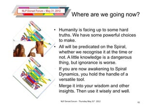 NLP Dorset Forum – May 31, 2012
                                             Where are we going now?

                         • Humanity is facing up to some hard
                           truths. We have some powerful choices
                           to make.
                         • All will be predicated on the Spiral,
                           whether we recognise it at the time or
                           not. A little knowledge is a dangerous
                           thing, but ignorance is worse.
                         • If you are now awakening to Spiral
                           Dynamics, you hold the handle of a
                           versatile tool.
                         • Merge it into your wisdom and other
                           insights. Then use it wisely and well.

                                  NLP Dorset Forum - Thursday May 31st 2012   61
 