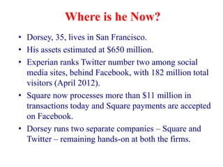 Where is he Now?
• Dorsey, 35, lives in San Francisco.
• His assets estimated at $650 million.
• Experian ranks Twitter number two among social
  media sites, behind Facebook, with 182 million total
  visitors (April 2012).
• Square now processes more than $11 million in
  transactions today and Square payments are accepted
  on Facebook.
• Dorsey runs two separate companies – Square and
  Twitter – remaining hands-on at both the firms.
 