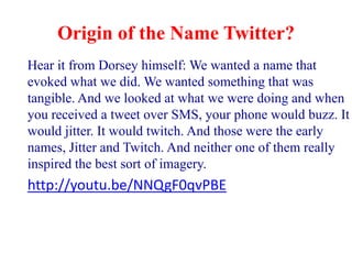 Origin of the Name Twitter?
Hear it from Dorsey himself: We wanted a name that
evoked what we did. We wanted something that was
tangible. And we looked at what we were doing and when
you received a tweet over SMS, your phone would buzz. It
would jitter. It would twitch. And those were the early
names, Jitter and Twitch. And neither one of them really
inspired the best sort of imagery.
http://youtu.be/NNQgF0qvPBE
 