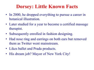 Dorsey: Little Known Facts
• In 2000, he dropped everything to pursue a career in
  botanical illustration.
• Later studied for a year to become a certified massage
  therapist.
• Subsequently enrolled in fashion designing.
• Had nose ring and earrings on both ears but removed
  them as Twitter went mainstream.
• Likes ballet and Prada products.
• His dream job? Mayor of New York City!
 