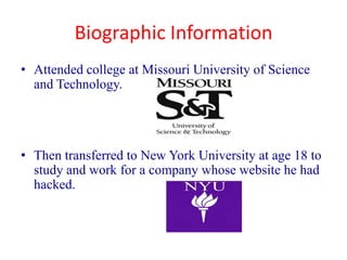 Biographic Information
• Attended college at Missouri University of Science
  and Technology.




• Then transferred to New York University at age 18 to
  study and work for a company whose website he had
  hacked.
 