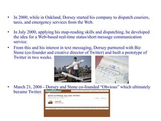• In 2000, while in Oakland, Dorsey started his company to dispatch couriers,
  taxis, and emergency services from the Web.

• In July 2000, applying his map-reading skills and dispatching, he developed
  the idea for a Web-based real-time status/short message communication
  service.
• From this and his interest in text messaging, Dorsey partnered with Biz
  Stone (co-founder and creative director of Twitter) and built a prototype of
  Twitter in two weeks.




• March 21, 2006 - Dorsey and Stone co-founded “Obvious” which ultimately
  became Twitter.
 
