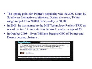 • The tipping point for Twitter's popularity was the 2007 South by
  Southwest Interactive conference. During the event, Twitter
  usage surged from 20,000 tweets a day to 60,000.
• In 2008, he was named to the MIT Technology Review TR35 as
  one of the top 35 innovators in the world under the age of 35.
• In October 2008 – Evan Williams became CEO of Twitter and
  Dorsey became chairman.
 