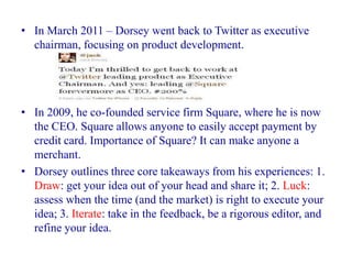 • In March 2011 – Dorsey went back to Twitter as executive
  chairman, focusing on product development.




• In 2009, he co-founded service firm Square, where he is now
  the CEO. Square allows anyone to easily accept payment by
  credit card. Importance of Square? It can make anyone a
  merchant.
• Dorsey outlines three core takeaways from his experiences: 1.
  Draw: get your idea out of your head and share it; 2. Luck:
  assess when the time (and the market) is right to execute your
  idea; 3. Iterate: take in the feedback, be a rigorous editor, and
  refine your idea.
 