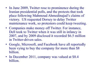 • In June 2009, Twitter rose to prominence during the
  Iranian presidential polls, and the protests that took
  place following Mahmoud Ahmedinajad’s claims of
  victory. US requested Dorsey to delay Twitter
  maintenance work, so protestors could keep tweeting.
• Companies make money off Twitter. For instance,
  Dell took to Twitter when it was still in infancy in
  2007, and by 2009 disclosed it recorded $6.5 million
  in Twitter-driven sales.
• Google, Microsoft, and Facebook have all reportedly
  been vying to buy the company for more than $8
  billion.
• In December 2011, company was valued at $8.4
  billion.
 