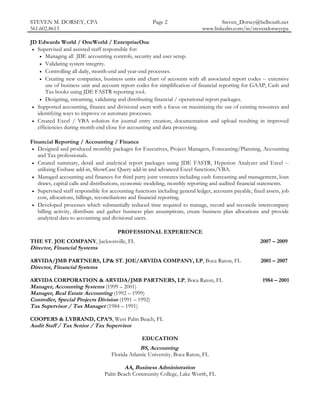 STEVEN M. DORSEY, CPA                                  Page 2                         Steven_Dorsey@bellsouth.net
561.602.8613                                                                  www.linkedin.com/in/stevendorseycpa

JD Edwards World / OneWorld / EnterpriseOne
 • Supervised and assisted staff responsible for:
    • Managing all JDE accounting controls, security and user setup.
    • Validating system integrity.
    • Controlling all daily, month-end and year-end processes.
    • Creating new companies, business units and chart of accounts with all associated report codes -- extensive
       use of business unit and account report codes for simplification of financial reporting for GAAP, Cash and
       Tax books using JDE FASTR reporting tool.
    • Designing, streaming, validating and distributing financial / operational report packages.
 • Supported accounting, finance and divisional users with a focus on maximizing the use of existing resources and
   identifying ways to improve or automate processes.
 • Created Excel / VBA solution for journal entry creation, documentation and upload resulting in improved
   efficiencies during month-end close for accounting and data processing.

Financial Reporting / Accounting / Finance
 • Designed and produced monthly packages for Executives, Project Managers, Forecasting/Planning, Accounting
   and Tax professionals.
 • Created summary, detail and analytical report packages using JDE FASTR, Hyperion Analyzer and Excel --
   utilizing Essbase add-in, ShowCase Query add-in and advanced Excel functions/VBA.
 • Managed accounting and finances for third party joint ventures including cash forecasting and management, loan
   draws, capital calls and distributions, economic modeling, monthly reporting and audited financial statements.
 • Supervised staff responsible for accounting functions including general ledger, accounts payable, fixed assets, job
   cost, allocations, billings, reconciliations and financial reporting.
 • Developed processes which substantially reduced time required to manage, record and reconcile intercompany
   billing activity, distribute and gather business plan assumptions, create business plan allocations and provide
   analytical data to accounting and divisional users.

                                       PROFESSIONAL EXPERIENCE
THE ST. JOE COMPANY, Jacksonville, FL                                                                   2007 – 2009
Director, Financial Systems

ARVIDA/JMB PARTNERS, LP& ST. JOE/ARVIDA COMPANY, LP, Boca Raton, FL                                      2001 – 2007
Director, Financial Systems

ARVIDA CORPORATION & ARVIDA/JMB PARTNERS, LP, Boca Raton, FL                                             1984 – 2001
Manager, Accounting Systems (1999 – 2001)
Manager, Real Estate Accounting (1992 – 1999)
Controller, Special Projects Division (1991 – 1992)
Tax Supervisor / Tax Manager (1984 – 1991)

COOPERS & LYBRAND, CPA’S, West Palm Beach, FL
Audit Staff / Tax Senior / Tax Supervisor

                                                  EDUCATION
                                                  BS, Accounting
                                     Florida Atlantic University, Boca Raton, FL

                                         AA, Business Administration
                                 Palm Beach Community College, Lake Worth, FL
 