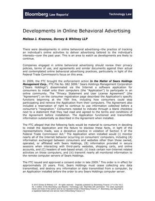 Developments in Online Behavioral Advertising
Melissa J. Krasnow, Dorsey & Whitney LLP


There were developments in online behavioral advertising—the practice of tracking
an individual's online activities to deliver advertising tailored to the individual's
interests—over the past year. This is an area to watch as developments are likely to
continue.

Companies engaged in online behavioral advertising should review their privacy
policies, terms of use, and agreements and similar documents against their actual
and contemplated online behavioral advertising practices, particularly in light of the
Federal Trade Commission's focus on this area.

In 2009, the FTC brought the enforcement action In the Matter of Sears Holdings
Management Corp., FTC File No. 082 3099.1 Sears Holdings Management Corporation
("Sears Holdings") disseminated via the Internet a software application for
consumers to install onto their computers (the "Application") to participate in an
online community. The "Privacy Statement and User License Agreement" (the
"Agreement") on the consumer registration page described the Application's specific
functions beginning at the 75th line, including how consumers could stop
participating and remove the Application from their computers. The Agreement also
included a reservation of right to continue to use information collected before a
consumer's "resignation." Consumers needed to indicate through a blank checkbox
next to a statement that they had read and agreed to the terms and conditions of
the Agreement before installation. The Application functioned and transmitted
information substantially as described in the Agreement when installed.

The FTC alleged that the following facts would be material to consumers in deciding
to install the Application and the failure to disclose these facts, in light of the
representations made, was a deceptive practice in violation of Section 5 of the
Federal Trade Commission Act.2 The Application when installed would (i) monitor
nearly all of the Internet behavior occurring on consumers' computers, including (A)
information exchanged between consumers and websites other than those owned,
operated, or affiliated with Sears Holdings, (B) information provided in secure
sessions when interacting with third-party websites, shopping carts, and online
accounts, and (C) headers of web-based email; (ii) track certain non-Internet related
activities on those computers; and (iii) transmit nearly all monitored information to
the remote computer servers of Sears Holdings.

The FTC issued and approved a consent order in late 2009.3 This order is in effect for
approximately 20 years. First, Sears Holdings must cease collecting any data
transmitted, and destroy any information or data transmitted from a computer, by
an Application installed before the order to any Sears Holdings computer server.




       © 2010 Dorsey & Whitney LLP. All rights reserved. Originally published by Bloomberg Finance L.P in the Vol.2,
       No. 4 edition of the Bloomberg Law Reports—Technology Law. Reprinted with permission. The views expressed
       herein are those of the authors and do not represent those of Bloomberg Finance L.P. Bloomberg Law Reports® is
       a registered trademark and service mark of Bloomberg Finance L.P.
 