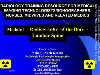 RADIOLOGY TRAINING RESOURCE FOR MEDICAL
IMAGING TECHNOLOGISTS/SONOGRAPHERS,
NURSES, MIDWIVES AND RELATED MEDICS
Module 10: Radiography of the Dorso-
Lumbar Spine
Course lecturer
Nchanji Nkeh Keneth
Radiologic Technologist/Sonographer
CSMRR: 001012016
+237 671459765
B.TECH/HPD in MDIRT
(St. LOUIS UNIHEBS, Univ Buea)
excellence660@gmail.com
MedicalImagingTrainingResourceForMedicalImag
Tech,Nurses,MidwivesandMedics,NchanjiNkehKeneth
1
10/23/2020
 