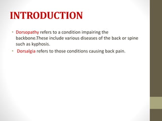 INTRODUCTION
• Dorsopathy refers to a condition impairing the
backbone.These include various diseases of the back or spine
such as kyphosis.
• Dorsalgia refers to those conditions causing back pain.
 
