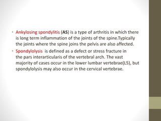 • Ankylosing spondylitis (AS) is a type of arthritis in which there
is long term inflammation of the joints of the spine.Typically
the joints where the spine joins the pelvis are also affected.
• Spondylolysis is defined as a defect or stress fracture in
the pars interarticularis of the vertebral arch. The vast
majority of cases occur in the lower lumbar vertebrae(L5), but
spondylolysis may also occur in the cervical vertebrae.
 