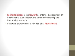 • Spondylolisthesis is the forward or anterior displacement of
one vertebra over another, and commonly involving the
fifth lumbar vertebra.
• Backward displacement is referred to as retrolisthesis
 